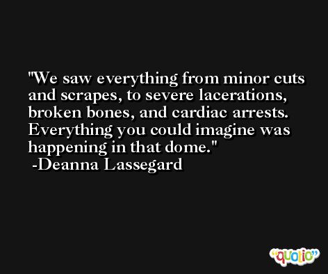 We saw everything from minor cuts and scrapes, to severe lacerations, broken bones, and cardiac arrests. Everything you could imagine was happening in that dome. -Deanna Lassegard