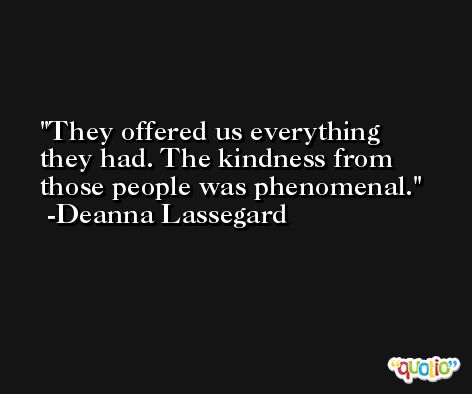 They offered us everything they had. The kindness from those people was phenomenal. -Deanna Lassegard