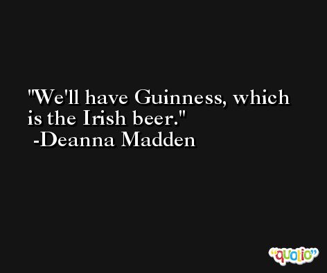 We'll have Guinness, which is the Irish beer. -Deanna Madden