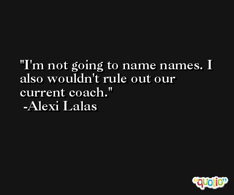 I'm not going to name names. I also wouldn't rule out our current coach. -Alexi Lalas