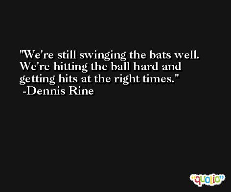 We're still swinging the bats well. We're hitting the ball hard and getting hits at the right times. -Dennis Rine