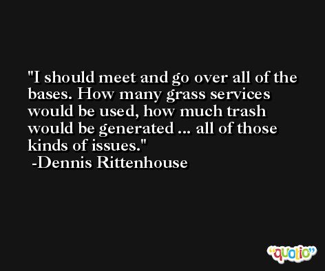 I should meet and go over all of the bases. How many grass services would be used, how much trash would be generated ... all of those kinds of issues. -Dennis Rittenhouse