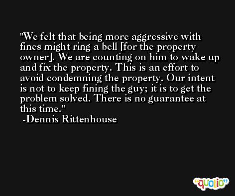 We felt that being more aggressive with fines might ring a bell [for the property owner]. We are counting on him to wake up and fix the property. This is an effort to avoid condemning the property. Our intent is not to keep fining the guy; it is to get the problem solved. There is no guarantee at this time. -Dennis Rittenhouse