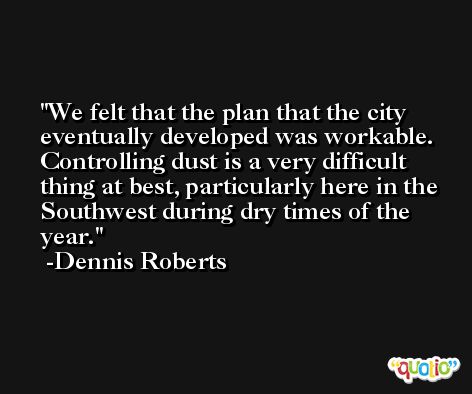 We felt that the plan that the city eventually developed was workable. Controlling dust is a very difficult thing at best, particularly here in the Southwest during dry times of the year. -Dennis Roberts