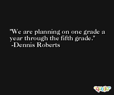 We are planning on one grade a year through the fifth grade. -Dennis Roberts