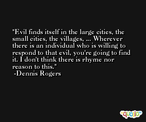 Evil finds itself in the large cities, the small cities, the villages, ... Wherever there is an individual who is willing to respond to that evil, you're going to find it. I don't think there is rhyme nor reason to this. -Dennis Rogers