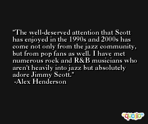 The well-deserved attention that Scott has enjoyed in the 1990s and 2000s has come not only from the jazz community, but from pop fans as well. I have met numerous rock and R&B musicians who aren't heavily into jazz but absolutely adore Jimmy Scott. -Alex Henderson