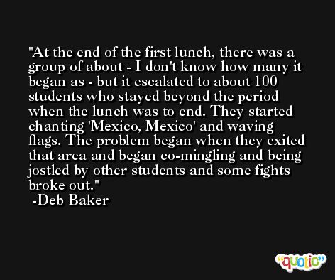 At the end of the first lunch, there was a group of about - I don't know how many it began as - but it escalated to about 100 students who stayed beyond the period when the lunch was to end. They started chanting 'Mexico, Mexico' and waving flags. The problem began when they exited that area and began co-mingling and being jostled by other students and some fights broke out. -Deb Baker
