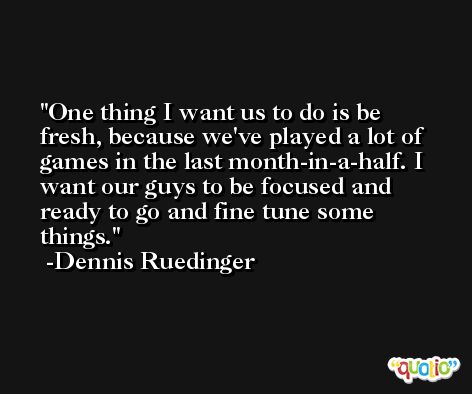 One thing I want us to do is be fresh, because we've played a lot of games in the last month-in-a-half. I want our guys to be focused and ready to go and fine tune some things. -Dennis Ruedinger