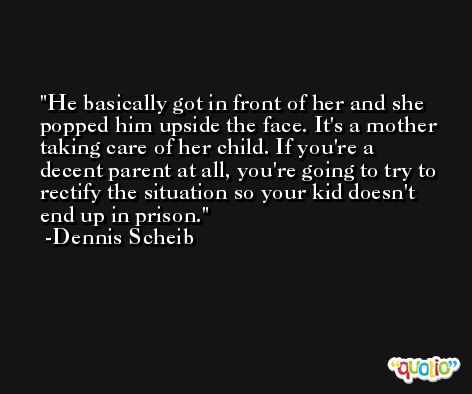 He basically got in front of her and she popped him upside the face. It's a mother taking care of her child. If you're a decent parent at all, you're going to try to rectify the situation so your kid doesn't end up in prison. -Dennis Scheib