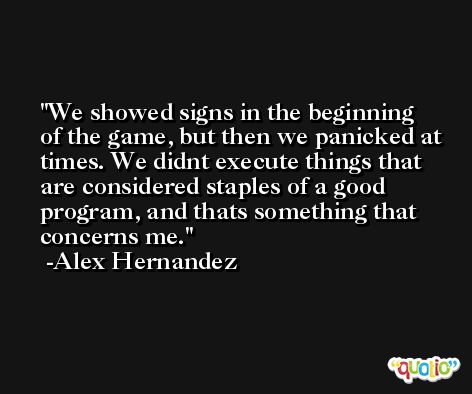 We showed signs in the beginning of the game, but then we panicked at times. We didnt execute things that are considered staples of a good program, and thats something that concerns me. -Alex Hernandez