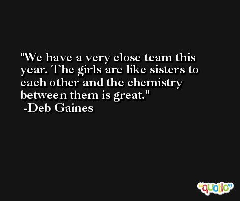 We have a very close team this year. The girls are like sisters to each other and the chemistry between them is great. -Deb Gaines