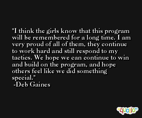 I think the girls know that this program will be remembered for a long time. I am very proud of all of them, they continue to work hard and still respond to my tactics. We hope we can continue to win and build on the program, and hope others feel like we did something special. -Deb Gaines