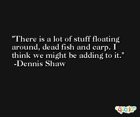 There is a lot of stuff floating around, dead fish and carp. I think we might be adding to it. -Dennis Shaw