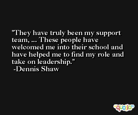 They have truly been my support team, ... These people have welcomed me into their school and have helped me to find my role and take on leadership. -Dennis Shaw