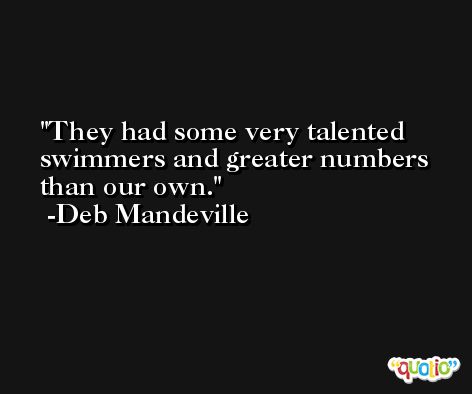 They had some very talented swimmers and greater numbers than our own. -Deb Mandeville