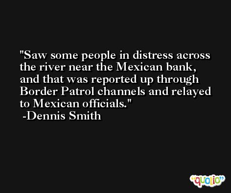 Saw some people in distress across the river near the Mexican bank, and that was reported up through Border Patrol channels and relayed to Mexican officials. -Dennis Smith