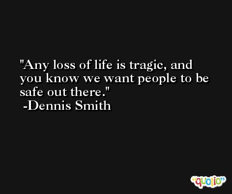Any loss of life is tragic, and you know we want people to be safe out there. -Dennis Smith