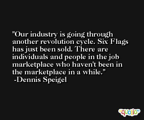 Our industry is going through another revolution cycle. Six Flags has just been sold. There are individuals and people in the job marketplace who haven't been in the marketplace in a while. -Dennis Speigel