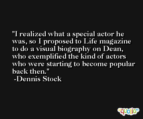 I realized what a special actor he was, so I proposed to Life magazine to do a visual biography on Dean, who exemplified the kind of actors who were starting to become popular back then. -Dennis Stock