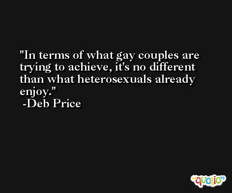 In terms of what gay couples are trying to achieve, it's no different than what heterosexuals already enjoy. -Deb Price