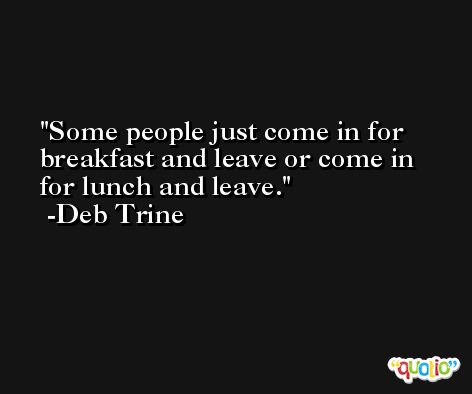 Some people just come in for breakfast and leave or come in for lunch and leave. -Deb Trine
