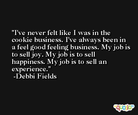 I've never felt like I was in the cookie business. I've always been in a feel good feeling business. My job is to sell joy. My job is to sell happiness. My job is to sell an experience. -Debbi Fields