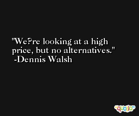 We?re looking at a high price, but no alternatives. -Dennis Walsh