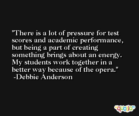 There is a lot of pressure for test scores and academic performance, but being a part of creating something brings about an energy. My students work together in a better way because of the opera. -Debbie Anderson