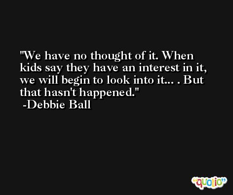 We have no thought of it. When kids say they have an interest in it, we will begin to look into it... . But that hasn't happened. -Debbie Ball