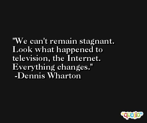 We can't remain stagnant. Look what happened to television, the Internet. Everything changes. -Dennis Wharton