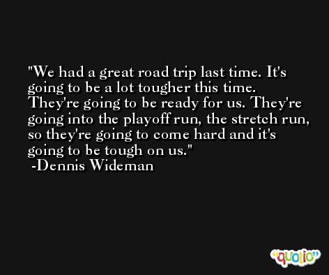 We had a great road trip last time. It's going to be a lot tougher this time. They're going to be ready for us. They're going into the playoff run, the stretch run, so they're going to come hard and it's going to be tough on us. -Dennis Wideman