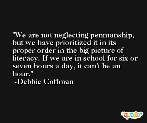 We are not neglecting penmanship, but we have prioritized it in its proper order in the big picture of literacy. If we are in school for six or seven hours a day, it can't be an hour. -Debbie Coffman