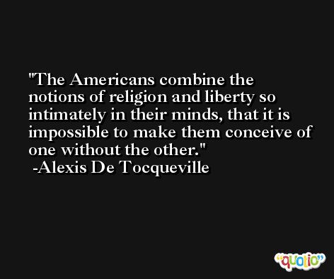 The Americans combine the notions of religion and liberty so intimately in their minds, that it is impossible to make them conceive of one without the other. -Alexis De Tocqueville