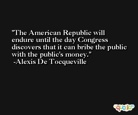The American Republic will endure until the day Congress discovers that it can bribe the public with the public's money. -Alexis De Tocqueville