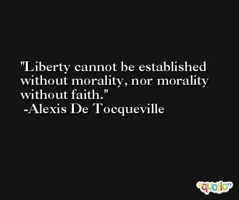 Liberty cannot be established without morality, nor morality without faith. -Alexis De Tocqueville