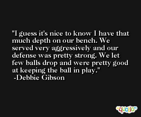 I guess it's nice to know I have that much depth on our bench. We served very aggressively and our defense was pretty strong. We let few balls drop and were pretty good at keeping the ball in play. -Debbie Gibson