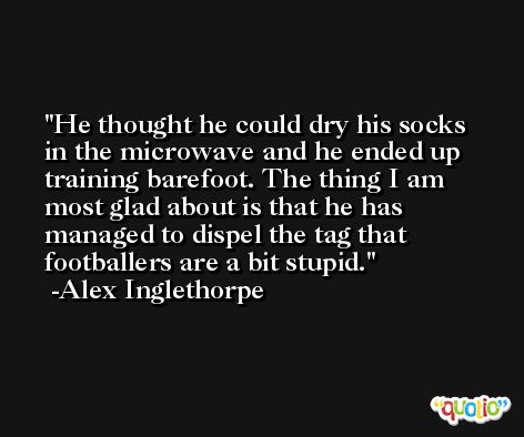 He thought he could dry his socks in the microwave and he ended up training barefoot. The thing I am most glad about is that he has managed to dispel the tag that footballers are a bit stupid. -Alex Inglethorpe