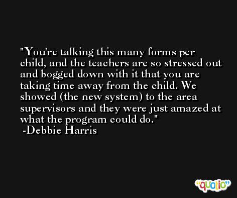 You're talking this many forms per child, and the teachers are so stressed out and bogged down with it that you are taking time away from the child. We showed (the new system) to the area supervisors and they were just amazed at what the program could do. -Debbie Harris