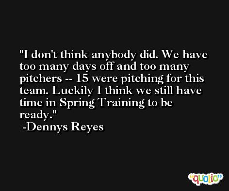 I don't think anybody did. We have too many days off and too many pitchers -- 15 were pitching for this team. Luckily I think we still have time in Spring Training to be ready. -Dennys Reyes