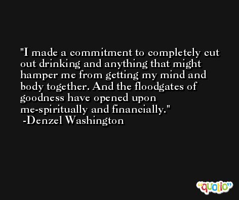 I made a commitment to completely cut out drinking and anything that might hamper me from getting my mind and body together. And the floodgates of goodness have opened upon me-spiritually and financially. -Denzel Washington