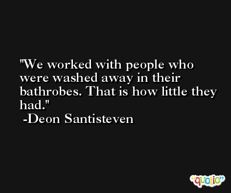 We worked with people who were washed away in their bathrobes. That is how little they had. -Deon Santisteven