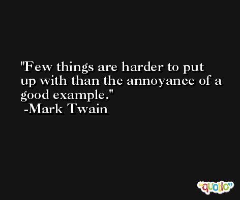 Few things are harder to put up with than the annoyance of a good example. -Mark Twain