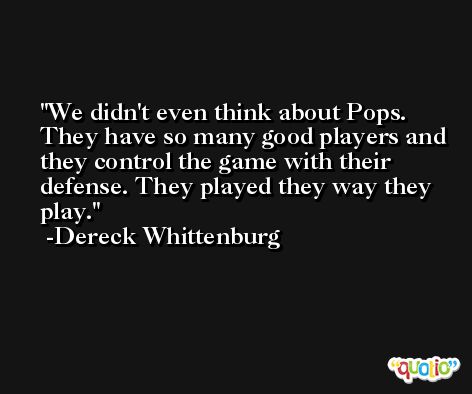 We didn't even think about Pops. They have so many good players and they control the game with their defense. They played they way they play. -Dereck Whittenburg