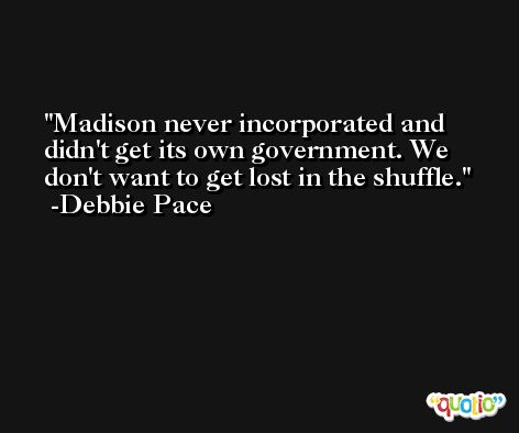 Madison never incorporated and didn't get its own government. We don't want to get lost in the shuffle. -Debbie Pace