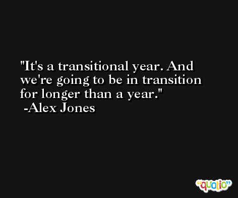 It's a transitional year. And we're going to be in transition for longer than a year. -Alex Jones