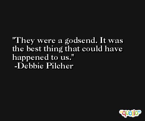 They were a godsend. It was the best thing that could have happened to us. -Debbie Pilcher