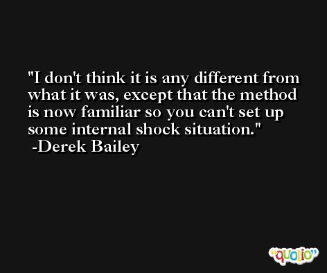 I don't think it is any different from what it was, except that the method is now familiar so you can't set up some internal shock situation. -Derek Bailey