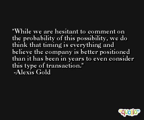 While we are hesitant to comment on the probability of this possibility, we do think that timing is everything and believe the company is better positioned than it has been in years to even consider this type of transaction. -Alexis Gold