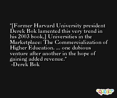 [Former Harvard University president Derek Bok lamented this very trend in his 2003 book,] Universities in the Marketplace: The Commercialization of Higher Education. ... one dubious venture after another in the hope of gaining added revenue. -Derek Bok